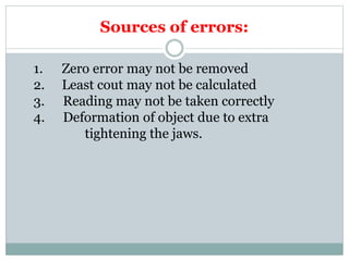 Sources of errors:
1. Zero error may not be removed
2. Least cout may not be calculated
3. Reading may not be taken correctly
4. Deformation of object due to extra
tightening the jaws.
 