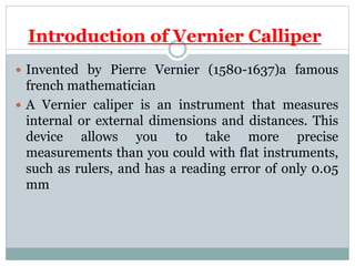 Introduction of Vernier Calliper
 Invented by Pierre Vernier (1580-1637)a famous
french mathematician
 A Vernier caliper is an instrument that measures
internal or external dimensions and distances. This
device allows you to take more precise
measurements than you could with flat instruments,
such as rulers, and has a reading error of only 0.05
mm
 