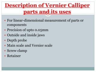Description of Vernier Calliper
parts and its uses
 For linear-dimensional measurement of parts or
components
 Precision of upto 0.05mm
 Outside and inside jaws
 Depth probe
 Main scale and Vernier scale
 Screw clamp
 Retainer
 