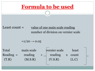 Formula to be used
Least count = value of one main scale reading
number of division on vernier scale
=1/20 → 0.05
Total main scale vernier scale least
Reading = reading + reading x count
(T.R) (M.S.R) (V.S.R) (L.C)
 