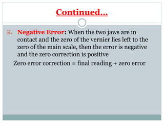 Continued…
ii. Negative Error: When the two jaws are in
contact and the zero of the vernier lies left to the
zero of the main scale, then the error is negative
and the zero correction is positive
Zero error correction = final reading + zero error
 