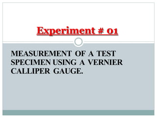 MEASUREMENT OF A TEST
SPECIMEN USING A VERNIER
CALLIPER GAUGE.
Experiment # 01
 
