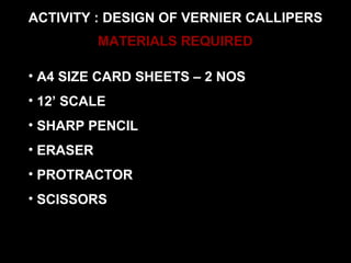 ACTIVITY : DESIGN OF VERNIER CALLIPERS
MATERIALS REQUIRED
• A4 SIZE CARD SHEETS – 2 NOS
• 12’ SCALE
• SHARP PENCIL
• ERASER
• PROTRACTOR
• SCISSORS
 