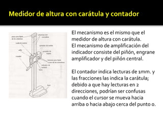 Medidor de altura con carátula y contadory 
contador 
El mecanismo es el mismo que el 
medidor de altura con carátula. 
El mecanismo de amplificación del 
indicador consiste del piñón, engrane 
amplificador y del piñón central. 
El contador indica lecturas de 1mm. y 
las fracciones las indica la carátula; 
debido a que hay lecturas en 2 
direcciones, podrían ser confusas 
cuando el cursor se mueva hacia 
arriba o hacia abajo cerca del punto 0. 
 