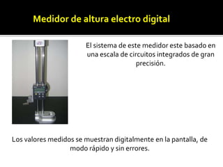 Medidor de altura electro digital 
El sistema de este medidor este basado en 
una escala de circuitos integrados de gran 
precisión. 
Los valores medidos se muestran digitalmente en la pantalla, de 
modo rápido y sin errores. 
 