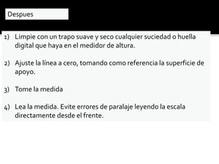 Despues 
1) Limpie con un trapo suave y seco cualquier suciedad o huella 
digital que haya en el medidor de altura. 
2) Ajuste la línea a cero, tomando como referencia la superficie de 
apoyo. 
3) Tome la medida 
4) Lea la medida. Evite errores de paralaje leyendo la escala 
directamente desde el frente. 
 
