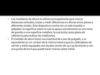  Los medidores de altura se utilizan principalmente para marcar 
distancias verticales, trazar y medir diferencias en alturas entre planos a 
diferentes niveles. Este dispositivo cuenta con un solo trazador o 
palpador, la superficie sobre la cual se apoya normalmente es una mesa 
de granito o una superficie metálica, la cual actúa como plano de 
referencia para realizar las mediciones. 
 El medidor de altura tiene una exactitud de 0.001 de pulgada, o su 
equivalente en cm. se leen de la misma manera que los calibradores de 
vernier y están equipados con escalas vernier de 25 o 50 divisiones y con 
una punta de buril que puede hacer marcas sobre metal. 
 