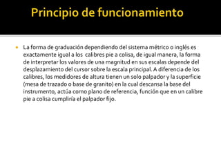  La forma de graduación dependiendo del sistema métrico o inglés es 
exactamente igual a los calibres pie a colisa, de igual manera, la forma 
de interpretar los valores de una magnitud en sus escalas depende del 
desplazamiento del cursor sobre la escala principal. A diferencia de los 
calibres, los medidores de altura tienen un solo palpador y la superficie 
(mesa de trazado o base de granito) en la cual descansa la base del 
instrumento, actúa como plano de referencia, función que en un calibre 
pie a colisa cumpliría el palpador fijo. 
 