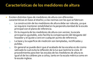  Existen distintos tipos de medidores de altura con diferentes 
características en base al diseño y a las normas con los que se fabrican: 
1. La construcción de los medidores de altura debe ser robusta, ya que 
se requiere mantener estabilidad en la perpendicularidad de la escala 
principal con el plano de referencia. 
2. En la mayoría de los medidores de altura con vernier, la escala 
principal es ajustable, esto facilita la compensación del desgaste del 
trazador y el ajuste a cero en cualquier punto de referencia. 
3. La base y la superficie de medición son templadas, rectificadas y 
pulidas. 
4. En general se puede decir que el acabado de las escalas es de cromo 
satinado lo cual evita la reflexión de la luz que lastime la vista. El 
procedimiento para leer las escalas de los medidores de altura es 
igual al de los calibres pie a colisa, tanto en la escala métrica como en 
la escala inglesa. 
 