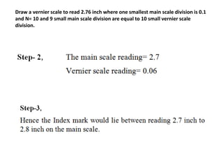 Draw a vernier scale to read 2.76 inch where one smallest main scale division is 0.1
and N= 10 and 9 small main scale division are equal to 10 small vernier scale
division.