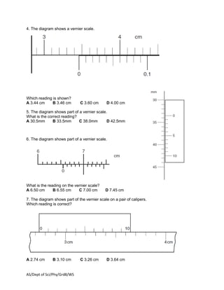 AS/Dept of Sci/Phy/Grd8/WS
4. The diagram shows a vernier scale.
Which reading is shown?
A 3.44 cm B 3.46 cm C 3.60 cm D 4.00 cm
5. The diagram shows part of a vernier scale.
What is the correct reading?
A 30.5mm B 33.5mm C 38.0mm D 42.5mm
6. The diagram shows part of a vernier scale.
What is the reading on the vernier scale?
A 6.50 cm B 6.55 cm C 7.00 cm D 7.45 cm
7. The diagram shows part of the vernier scale on a pair of calipers.
Which reading is correct?
A 2.74 cm B 3.10 cm C 3.26 cm D 3.64 cm
 