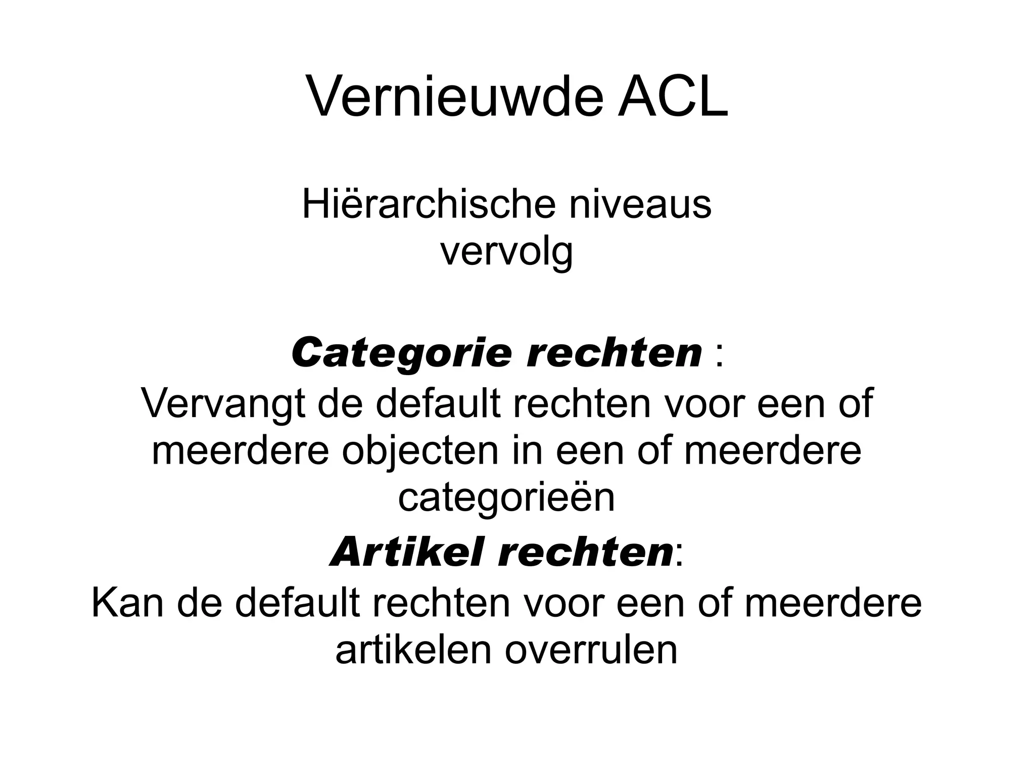 Vernieuwde ACL
          Hiërarchische niveaus
                 vervolg

          Categorie rechten :
  Vervangt de default rechten voor een of
  meerdere objecten in een of meerdere
                 categorieën
            Artikel rechten:
Kan de default rechten voor een of meerdere
            artikelen overrulen
 