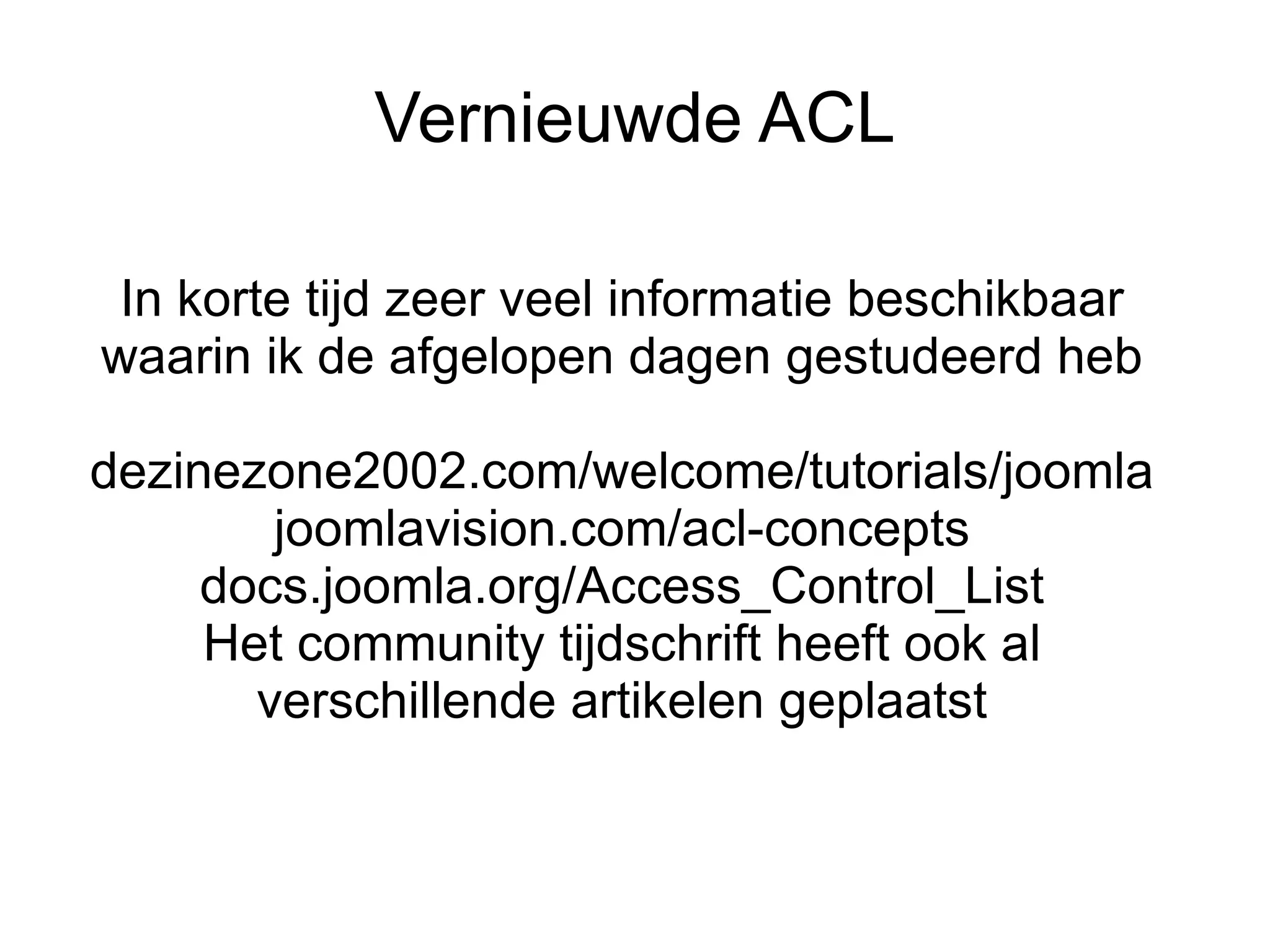 Vernieuwde ACL

 In korte tijd zeer veel informatie beschikbaar
waarin ik de afgelopen dagen gestudeerd heb

dezinezone2002.com/welcome/tutorials/joomla
        joomlavision.com/acl-concepts
     docs.joomla.org/Access_Control_List
     Het community tijdschrift heeft ook al
       verschillende artikelen geplaatst
 