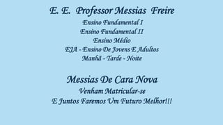 E. E. Professor Messias Freire
Ensino Fundamental I
Ensino Fundamental II
Ensino Médio
EJA - Ensino De Jovens E Adultos
Manhã - Tarde - Noite
Messias De Cara Nova
Venham Matricular-se
E Juntos Faremos Um Futuro Melhor!!!
E Juntos
ara Um Futuro E Juntos Remaremos Para Um Futuro Melhor!!!
 