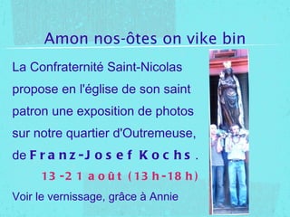 Amon nos-ôtes on vike bin La Confraternité Saint-Nicolas propose en l'église de son saint patron une exposition de photos sur notre quartier d'Outremeuse, de Franz-Josef Kochs . 13-21 août (13h-18h) Voir le vernissage, grâce à Annie