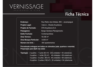 Ficha Técnica
Endereço:                  Rua Retiro dos Artistas, 855 – Jacarepaguá
Projeto Legal:              Inácio L. Obadia Arquitetura
Projeto de Fachada:        STA Arquitetura S.A.
Paisagismo:                Sergio Santana Planejamento
Estilo Fachada:            Contemporânea
Área Terreno:              16.436 m²
Área Bosque Particular:     6.000 m²
Número de Unid. :           404 apartamentos

Porcelanato entregue em todos os cômodos (sala, quartos e varanda)
Preparação para Split nas salas

Tipologia: 2 quartos - 1 suíte (62 m²): 232 unidades + 40 coberturas
           3 quartos - 1 suíte (78 m²): 46 unidades + 08 coberturas
           3 quartos - 3 suítes (80 m²): 46 unidades + 08 coberturas
           4 quartos - 3 suítes (108 m²): 20 unidades + 04 coberturas
 