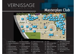 Masterplan Club
                                                   13                                              12                    11
                                                                                       19
                                                    15 14                   17           21 22 23 24                    25 10
                                                                                                                            1
                                              16                    16             18 20
                                 3                 5       5                               5 5 28 27 22 32 33
                                                                                               2 2 22
                                                                                                       26 29
                                                                                                        6
                                                                                                          5 18
                                                                                                            1

                                2             3                 5       5                                           9       22
                                                                                       8
                                                      4                                                                    5
                                                                                                       7                        18
                                     1                              6                                                          30
                                                                                                                               31
                                                                                                   5       5



1 - Acesso Principal        09 - Parque Aquático          15 - Sala de Dança e Lutas   22 - Copa                    29 - Salão de Festas Adulto
2 - Praça de Conveniência   10 - Quadra Polivalente       16 - Vestiários              23 - Salão de Jogos Teen         com Espaço Gourmet
3 - Lojas                        Infantil                 17 - Bicicletário            24 - Arena Sports            30 - Sala de Estudos
4 - Praça da Entrada        11 - Churrasqueira com        18 - WC Social               25 - Salão de Festas Teen    31 - Home Office
5 - Hall de Elevadores          Forno de Pizza            19 - Atelier Infantil        26 - Coffee Shop             32 - Acesso ao Bosque
6 - Alameda de Entrada      12 - Playground               20 - Brinquedoteca           27 - Repouso, Hidro e        33 - Churrasqueira e Frono
7 - Cul-de-Sac              13 - Fitness Externo          21- Salão de Festas               Sauna a Vapor               de Pizza
8 - Acesso ao Subsolo       14 - Fitness                       Infantil                28 - Salão de Jogos Adulto
 
