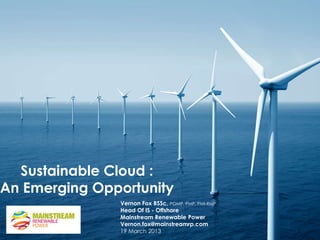 Sustainable Cloud :
An Emerging Opportunity
               Vernon Fox BSSc, PGMP, PMP, PMI-RMP
               Head Of IS - Offshore
               Mainstream Renewable Power
               Vernon.fox@mainstreamrp.com
               19 March 2013
 