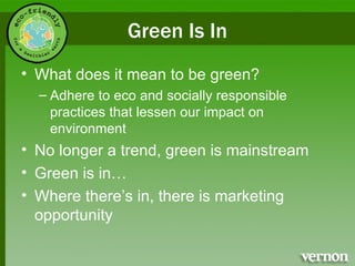 Green Is In What does it mean to be green? Adhere to eco and socially responsible practices that lessen our impact on environment No longer a trend, green is mainstream Green is in… Where there’s in, there is marketing opportunity 