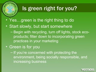 Is green right for you? Yes…green is the right thing to do Start slowly, but start somewhere  Begin with recycling, turn off lights, stock eco-products; filter down to incorporating green practices in your marketing Green is for you  If you’re concerned with protecting the environment, being socially responsible, and increasing business 