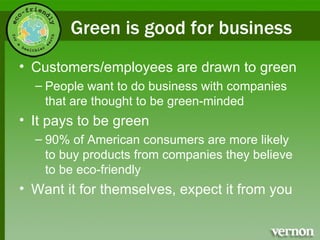 Green is good for business Customers/employees are drawn to green People want to do business with companies that are thought to be green-minded It pays to be green 90% of American consumers are more likely to buy products from companies they believe to be eco-friendly Want it for themselves, expect it from you 