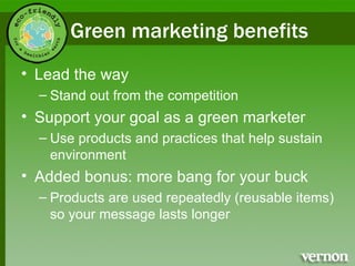 Green marketing benefits Lead the way Stand out from the competition Support your goal as a green marketer Use products and practices that help sustain environment Added bonus: more bang for your buck Products are used repeatedly (reusable items) so your message lasts longer 