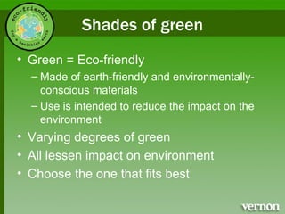 Shades of green Green = Eco-friendly Made of earth-friendly and environmentally-conscious materials Use is intended to reduce the impact on the environment Varying degrees of green All lessen impact on environment Choose the one that fits best  