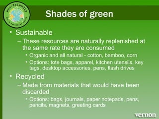 Shades of green Sustainable These resources are naturally replenished at the same rate they are consumed Organic and all natural - cotton, bamboo, corn Options: tote bags, apparel, kitchen utensils, key tags, desktop accessories, pens, flash drives Recycled Made from materials that would have been discarded Options: bags, journals, paper notepads, pens, pencils, magnets, greeting cards  