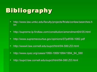 Bibliography http://www.law.umkc.edu/faculty/projects/ftrials/conlaw/searches.htm http://supreme.lp.findlaw.com/constitution/amendment04/05.html http://www.supremecourtus.gov/opinions/07pdf/06-1082.pdf http://www4.law.cornell.edu/supct/html/94-590.ZO.html http://www.oyez.org/cases/1990-1999/1994/1994_94_590 http://supct.law.cornell.edu/supct/html/94-590.ZO.html 