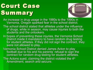 Court Case Summary An increase in drug usage in the 1980s to the 1990s in Vernonia, Oregon sparked fear in the school district. The school district stated that athletes under the influence of drugs, while in season, may cause injuries to both the students and the onlookers. In hopes of preventing these injuries, the Vernonia School District made it mandatory to have random drug testing for student athletes. If they did not sign the contract, they were not allowed to play. Vernonia School District denied James Acton to play football due to his and his parents’ refusal to sign the contract for random drug testing for student athletes. The Actons sued, claiming the district violated the 4 th  Amendment, search and seizure. 