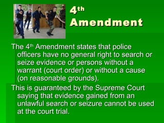 4 th  Amendment The 4 th  Amendment states that police officers have no general right to search or seize evidence or persons without a warrant (court order) or without a cause (on reasonable grounds). This is guaranteed by the Supreme Court saying that evidence gained from an unlawful search or seizure cannot be used at the court trial. 