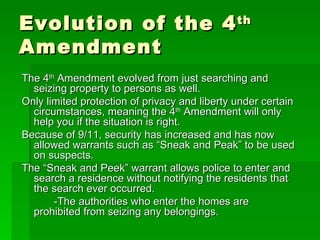 Evolution of the 4 th  Amendment The 4 th  Amendment evolved from just searching and seizing property to persons as well. Only limited protection of privacy and liberty under certain circumstances, meaning the 4 th  Amendment will only help you if the situation is right. Because of 9/11, security has increased and has now allowed warrants such as “Sneak and Peak” to be used on suspects. The “Sneak and Peek” warrant allows police to enter and search a residence without notifying the residents that the search ever occurred. -The authorities who enter the homes are   prohibited from seizing any belongings. 