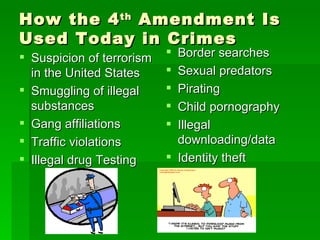How the 4 th  Amendment Is Used Today in Crimes Suspicion of terrorism in the United States Smuggling of illegal substances Gang affiliations Traffic violations Illegal drug Testing Border searches Sexual predators Pirating Child pornography Illegal downloading/data Identity theft 