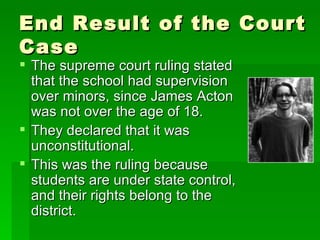 End Result of the Court Case The supreme court ruling stated that the school had supervision over minors, since James Acton was not over the age of 18. They declared that it was unconstitutional. This was the ruling because students are under state control, and their rights belong to the district. 