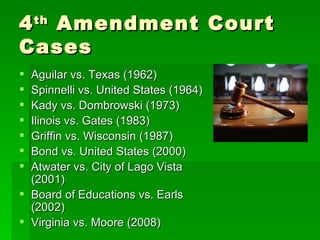4 th  Amendment Court Cases Aguilar vs. Texas (1962) Spinnelli vs. United States (1964) Kady vs. Dombrowski (1973) Illinois vs. Gates (1983) Griffin vs. Wisconsin (1987) Bond vs. United States (2000) Atwater vs. City of Lago Vista (2001) Board of Educations vs. Earls (2002) Virginia vs. Moore (2008) 