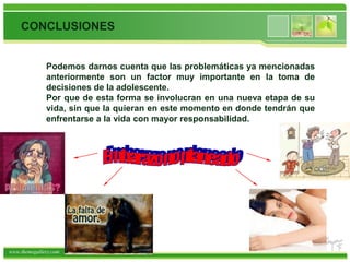 CONCLUSIONES


              Podemos darnos cuenta que las problemáticas ya mencionadas
              anteriormente son un factor muy importante en la toma de
              decisiones de la adolescente.
              Por que de esta forma se involucran en una nueva etapa de su
              vida, sin que la quieran en este momento en donde tendrán que
              enfrentarse a la vida con mayor responsabilidad.




www.themegallery.com
 