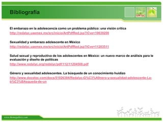 Bibliografía

    El embarazo en la adolescencia como un problema público: una visión crítica
    http://redalyc.uaemex.mx/src/inicio/ArtPdfRed.jsp?iCve=10639208

    Sexualidad y embarazo adolescente en México
    http://redalyc.uaemex.mx/src/inicio/ArtPdfRed.jsp?iCve=11203511

    Salud sexual y reproductiva de los adolescentes en México: un nuevo marco de análisis para le
    evaluación y diseño de políticas
    http://www.redalyc.org/redalyc/pdf/112/11204508.pdf

    Género y sexualidad adolescentes. La búsqueda de un conocimiento huidizo
    http://www.docstoc.com/docs/51026384/Redalyc-G%C3%A9nero-y-sexualidad-adolescente-La-
    b%C3%BAsqueda-de-un




www.themegallery.com
 