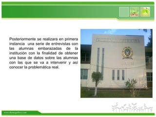 Posteriormente se realizara en primera
    instancia una serie de entrevistas con
    las alumnas embarazadas de la
    institución con la finalidad de obtener
    una base de datos sobre las alumnas
    con las que se va a intervenir y así
    conocer la problemática real.




www.themegallery.com
 