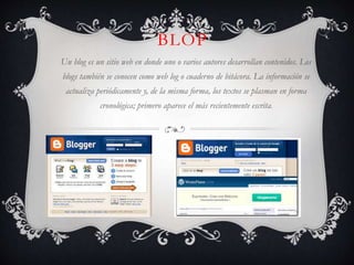 BLOP
Un blog es un sitio web en donde uno o varios autores desarrollan contenidos. Los
blogs también se conocen como web log o cuaderno de bitácora. La información se

actualiza periódicamente y, de la misma forma, los textos se plasman en forma
cronológica; primero aparece el más recientemente escrita.

 