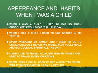 APPEREANCE AND HABITS 
WHEN I WAS A CHILD 
 WHEN I WAS A CHILD I USED TO EAT SO MUCH 
CHOCOLATE. I WOULD EAT IT ALL THE DAY. 
 WHEN I WAS A CHILD I USED TO USE BRACES IN MY 
TEETHS. 
 EVERY WEEKEND MY FAMILY AND I USED TO GO TO 
COATZACOALCO’S BEACH. WE WOULD PLAY VOLLEYBALL 
AND EAT COCKTAIL SHRIMP ALL THE DAY! 
 I DIDN’T USE TO TRAVEL A LOT, BUT NOW MY FAMILY AND I 
USED TO TRAVEL EVERY VACATIONS. 
 WHEN I WAS A CHILD I USED TO USE A PONY TAIL WHEN I 
WAS AT KINDER GARDEN. I REALLY HATE IT!! 
 