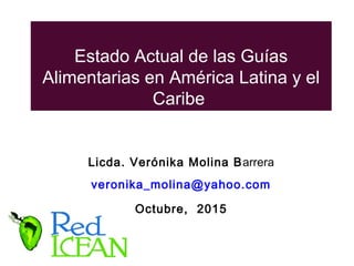Estado Actual de las Guías
Alimentarias en América Latina y el
Caribe
Licda. Verónika Molina Barrera
veronika_molina@yahoo.com
Octubre, 2015
 