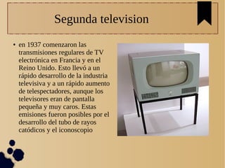 Segunda television
● en 1937 comenzaron las
transmisiones regulares de TV
electrónica en Francia y en el
Reino Unido. Esto llevó a un
rápido desarrollo de la industria
televisiva y a un rápido aumento
de telespectadores, aunque los
televisores eran de pantalla
pequeña y muy caros. Estas
emisiones fueron posibles por el
desarrollo del tubo de rayos
catódicos y el iconoscopio
 