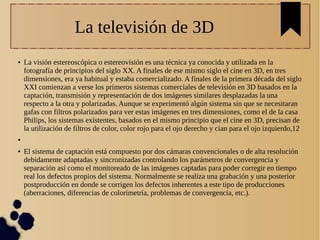 La televisión de 3D
● La visión estereoscópica o estereovisión es una técnica ya conocida y utilizada en la
fotografía de principios del siglo XX. A finales de ese mismo siglo el cine en 3D, en tres
dimensiones, era ya habitual y estaba comercializado. A finales de la primera década del siglo
XXI comienzan a verse los primeros sistemas comerciales de televisión en 3D basados en la
captación, transmisión y representación de dos imágenes similares desplazadas la una
respecto a la otra y polarizadas. Aunque se experimentó algún sistema sin que se necesitaran
gafas con filtros polarizados para ver estas imágenes en tres dimensiones, como el de la casa
Philips, los sistemas existentes, basados en el mismo principio que el cine en 3D, precisan de
la utilización de filtros de color, color rojo para el ojo derecho y cian para el ojo izquierdo,12
●
● El sistema de captación está compuesto por dos cámaras convencionales o de alta resolución
debidamente adaptadas y sincronizadas controlando los parámetros de convergencia y
separación así como el monitoreado de las imágenes captadas para poder corregir en tiempo
real los defectos propios del sistema. Normalmente se realiza una grabación y una posterior
postproducción en donde se corrigen los defectos inherentes a este tipo de producciones
(aberraciones, diferencias de colorimetría, problemas de convergencia, etc.).
 