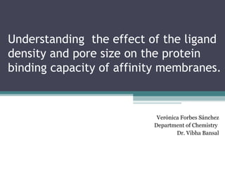 Understanding the effect of the ligand
density and pore size on the protein
binding capacity of affinity membranes.
Verónica Forbes Sánchez
Department of Chemistry
Dr. Vibha Bansal
 