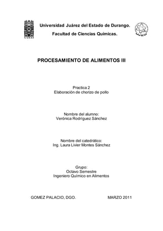 PROCESAMIENTO DE ALIMENTOS III
Practica 2
Elaboración de chorizo de pollo
Nombre del alumno:
Verónica Rodríguez Sánchez
Nombre del catedrático:
Ing. Laura Livier Montes Sánchez
Grupo:
Octavo Semestre
Ingeniero Químico en Alimentos
GOMEZ PALACIO, DGO. MARZO 2011
Universidad Juárez del Estado de Durango.
Facultad de Ciencias Químicas.
 