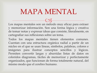 MAPA MENTAL
                          muy eficaz para extraer
Los mapas mentales son un método
y memorizar información. Son una forma lógica y creativa
de tomar notas y expresar ideas que consiste, literalmente, en
cartografiar sus reflexiones sobre un tema.
Todos los mapas mentales tienen elementos comunes.
Cuentan con una estructura orgánica radial a partir de un
núcleo en el que se usan líneas, símbolos, palabras, colores e
imágenes para ilustrar conceptos sencillos y lógicos.
Permiten convertir largas y aburridas listas de datos en
coloridos diagramas, fáciles de memorizar y perfectamente
organizados, que funcionan de forma totalmente natural, del
mismo modo que el cerebro humano.
 