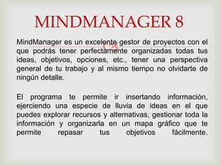 MINDMANAGER 8
                        
MindManager es un excelente gestor de proyectos con el
que podrás tener perfectamente organizadas todas tus
ideas, objetivos, opciones, etc., tener una perspectiva
general de tu trabajo y al mismo tiempo no olvidarte de
ningún detalle.

El programa te permite ir insertando información,
ejerciendo una especie de lluvia de ideas en el que
puedes explorar recursos y alternativas, gestionar toda la
información y organizarla en un mapa gráfico que te
permite     repasar     tus      objetivos     fácilmente.
 