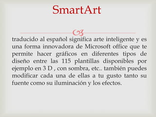SmartArt
                       arte inteligente y es
traducido al español significa
una forma innovadora de Microsoft office que te
permite hacer gráficos en diferentes tipos de
diseño entre las 115 plantillas disponibles por
ejemplo en 3 D , con sombra, etc.. también puedes
modificar cada una de ellas a tu gusto tanto su
fuente como su iluminación y los efectos.
 