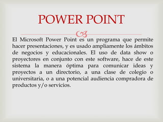 POWER POINT
                       un programa que permite
El Microsoft Power Point es
hacer presentaciones, y es usado ampliamente los ámbitos
de negocios y educacionales. El uso de data show o
proyectores en conjunto con este software, hace de este
sistema la manera óptima para comunicar ideas y
proyectos a un directorio, a una clase de colegio o
universitaria, o a una potencial audiencia compradora de
productos y/o servicios.
 