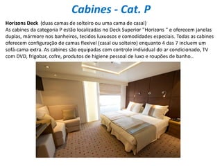 Cabines - Cat. P
Horizons Deck (duas camas de solteiro ou uma cama de casal)
As cabines da categoria P estão localizadas no Deck Superior "Horizons " e oferecem janelas
duplas, mármore nos banheiros, tecidos luxuosos e comodidades especiais. Todas as cabines
oferecem configuração de camas flexivel (casal ou solteiro) enquanto 4 das 7 incluem um
sofá-cama extra. As cabines são equipadas com controle individual do ar condicionado, TV
com DVD, frigobar, cofre, produtos de higiene pessoal de luxo e roupões de banho..
 